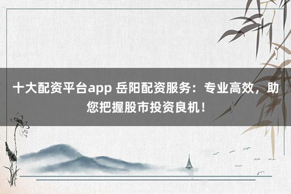 十大配资平台app 岳阳配资服务：专业高效，助您把握股市投资良机！