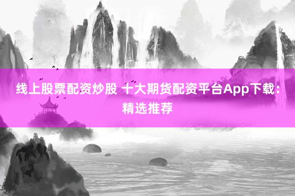 线上股票配资炒股 十大期货配资平台App下载：精选推荐