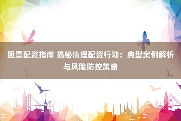 股票配资指南 揭秘清理配资行动:典型案例解析与风险防控策略