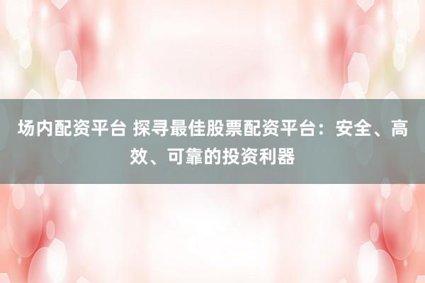 场内配资平台 探寻最佳股票配资平台：安全、高效、可靠的投资利器