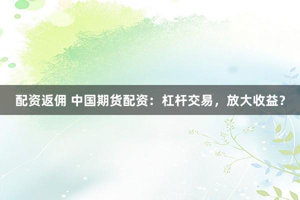 配资返佣 中国期货配资：杠杆交易，放大收益？