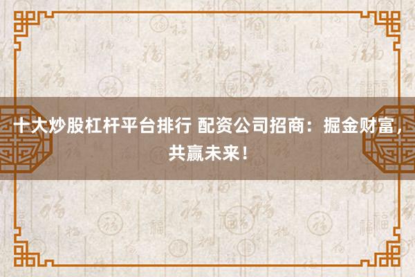 十大炒股杠杆平台排行 配资公司招商：掘金财富，共赢未来！