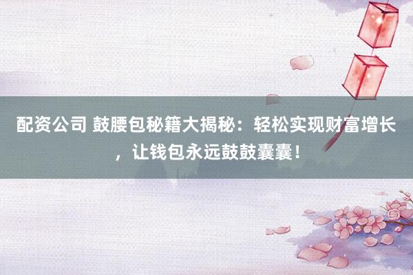 配资公司 鼓腰包秘籍大揭秘：轻松实现财富增长，让钱包永远鼓鼓囊囊！