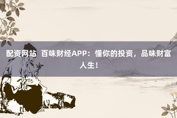 配资网站  百味财经APP：懂你的投资，品味财富人生！