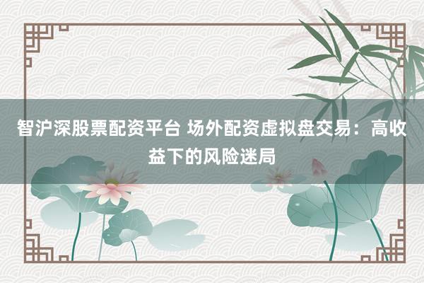智沪深股票配资平台 场外配资虚拟盘交易：高收益下的风险迷局