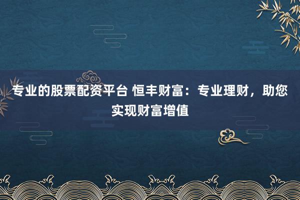 专业的股票配资平台 恒丰财富：专业理财，助您实现财富增值