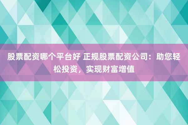 股票配资哪个平台好 正规股票配资公司：助您轻松投资，实现财富增值