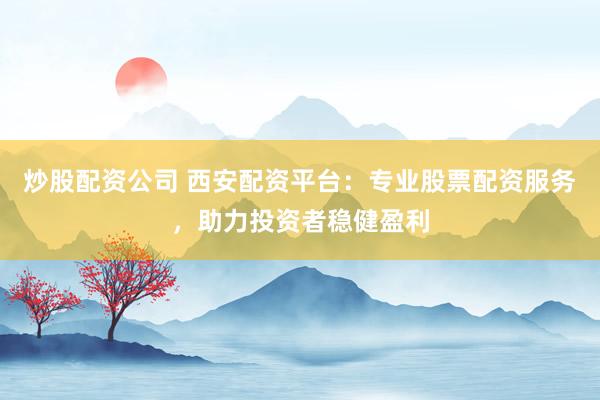 炒股配资公司 西安配资平台：专业股票配资服务，助力投资者稳健盈利
