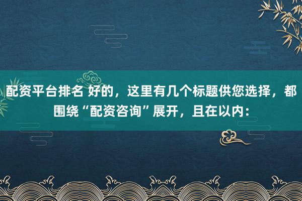 配资平台排名 好的，这里有几个标题供您选择，都围绕“配资咨询”展开，且在以内：