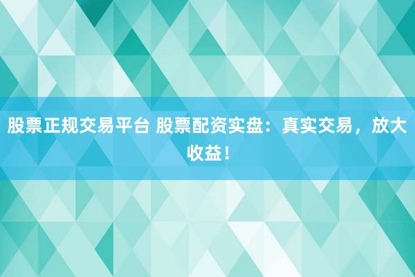 股票正规交易平台 股票配资实盘：真实交易，放大收益！