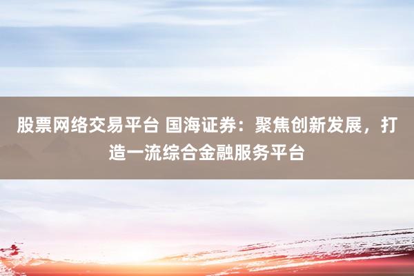 股票网络交易平台 国海证券：聚焦创新发展，打造一流综合金融服务平台