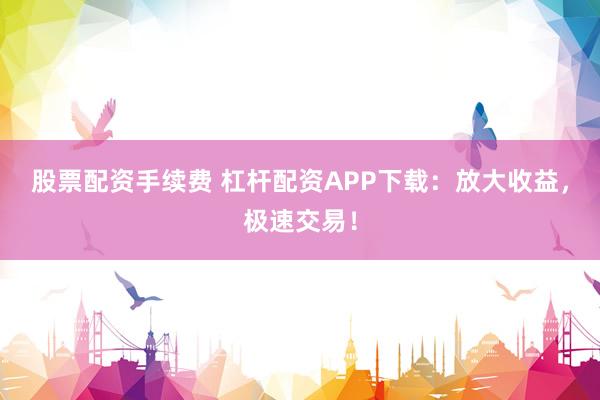 股票配资手续费 杠杆配资APP下载：放大收益，极速交易！
