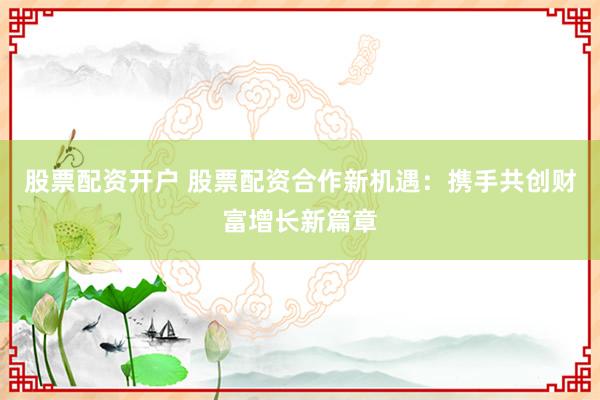 股票配资开户 股票配资合作新机遇：携手共创财富增长新篇章