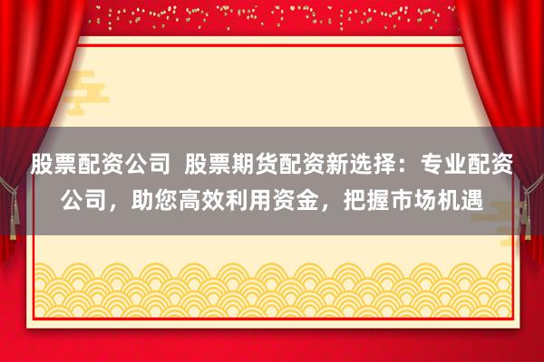 股票配资公司  股票期货配资新选择：专业配资公司，助您高效利用资金，把握市场机遇