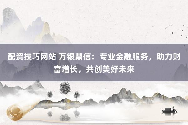 配资技巧网站 万银鼎信：专业金融服务，助力财富增长，共创美好未来