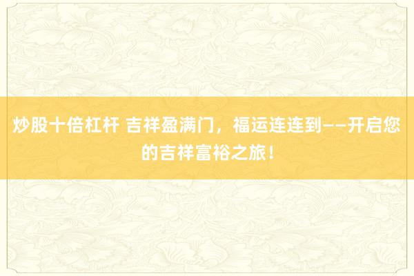 炒股十倍杠杆 吉祥盈满门，福运连连到——开启您的吉祥富裕之旅！
