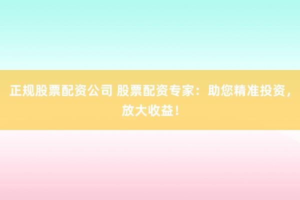正规股票配资公司 股票配资专家：助您精准投资，放大收益！