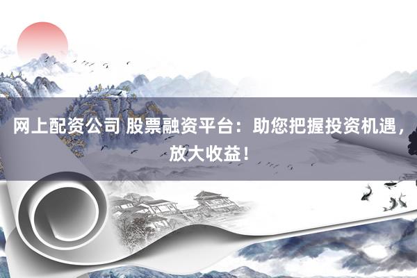 网上配资公司 股票融资平台：助您把握投资机遇，放大收益！
