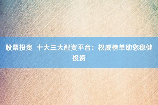 股票投资  十大三大配资平台：权威榜单助您稳健投资