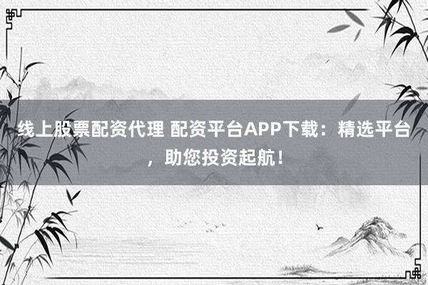 线上股票配资代理 配资平台APP下载：精选平台，助您投资起航！