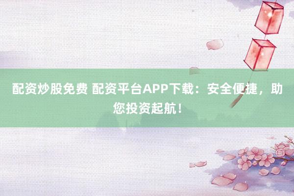 配资炒股免费 配资平台APP下载：安全便捷，助您投资起航！