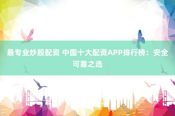 最专业炒股配资 中国十大配资APP排行榜：安全可靠之选