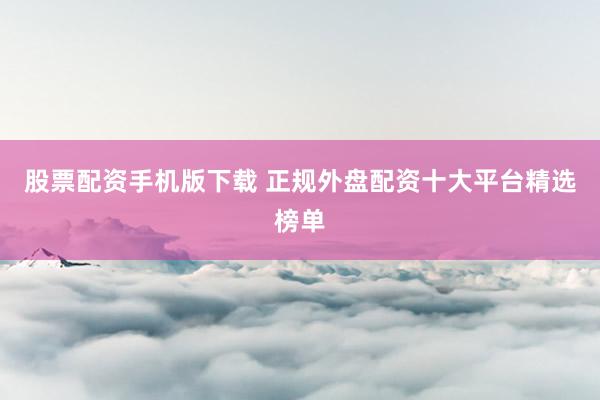 股票配资手机版下载 正规外盘配资十大平台精选榜单