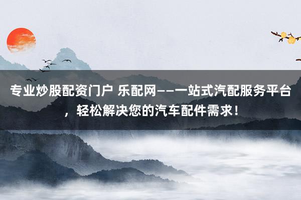 专业炒股配资门户 乐配网——一站式汽配服务平台，轻松解决您的汽车配件需求！