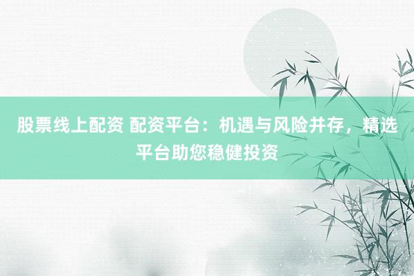 股票线上配资 配资平台：机遇与风险并存，精选平台助您稳健投资