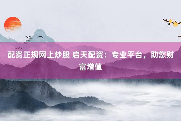 配资正规网上炒股 启天配资：专业平台，助您财富增值
