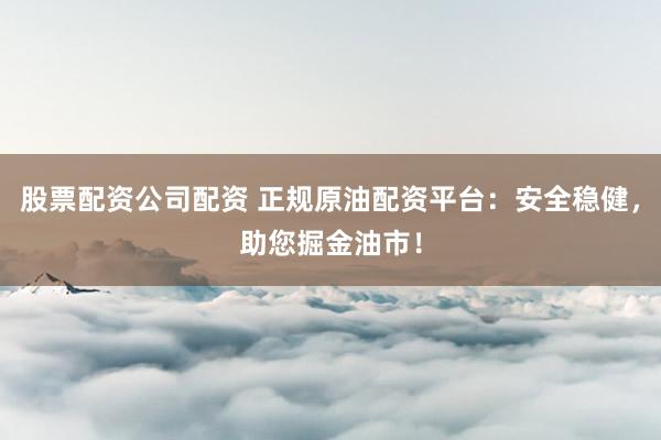 股票配资公司配资 正规原油配资平台：安全稳健，助您掘金油市！
