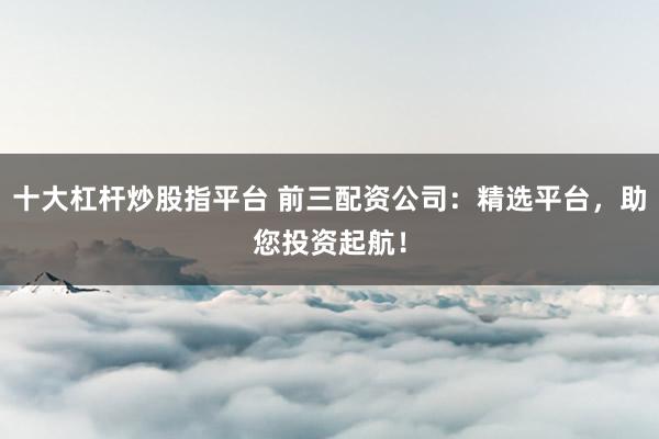 十大杠杆炒股指平台 前三配资公司：精选平台，助您投资起航！
