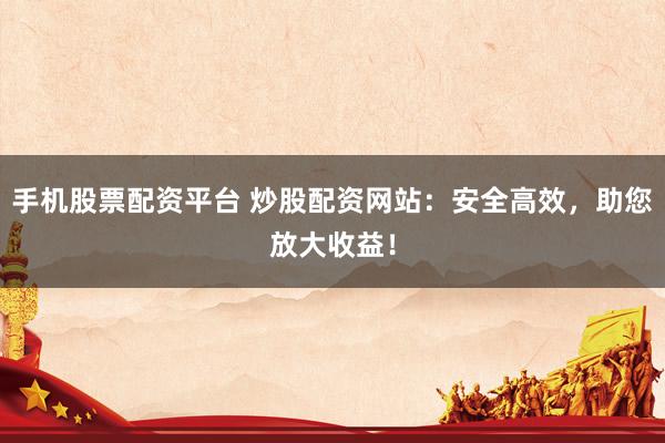 手机股票配资平台 炒股配资网站：安全高效，助您放大收益！