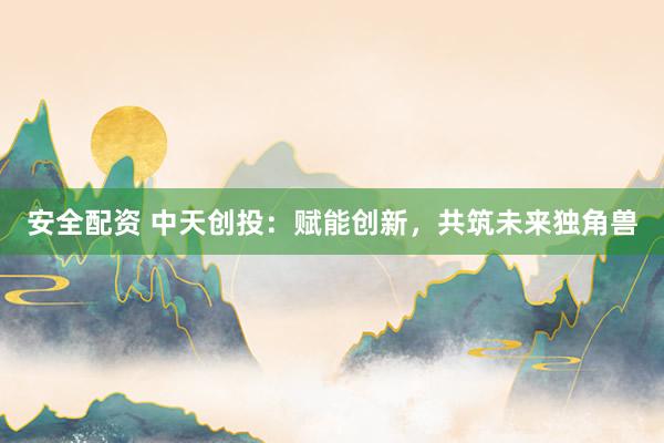 安全配资 中天创投：赋能创新，共筑未来独角兽