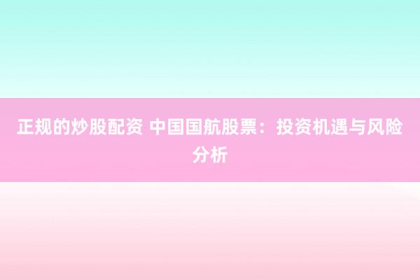 正规的炒股配资 中国国航股票：投资机遇与风险分析