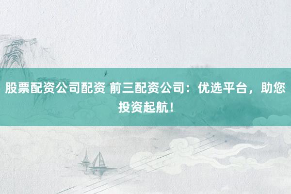 股票配资公司配资 前三配资公司：优选平台，助您投资起航！