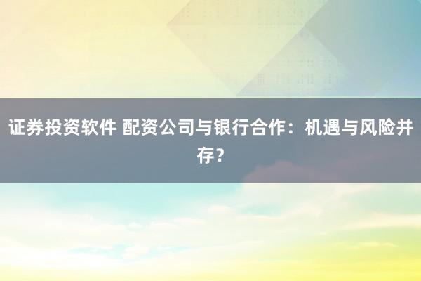 证券投资软件 配资公司与银行合作：机遇与风险并存？