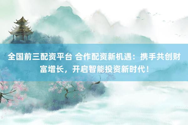 全国前三配资平台 合作配资新机遇：携手共创财富增长，开启智能投资新时代！