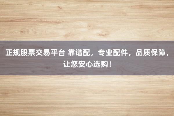 正规股票交易平台 靠谱配，专业配件，品质保障，让您安心选购！
