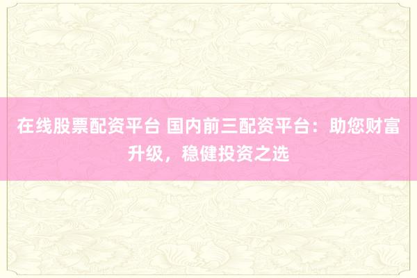 在线股票配资平台 国内前三配资平台：助您财富升级，稳健投资之选