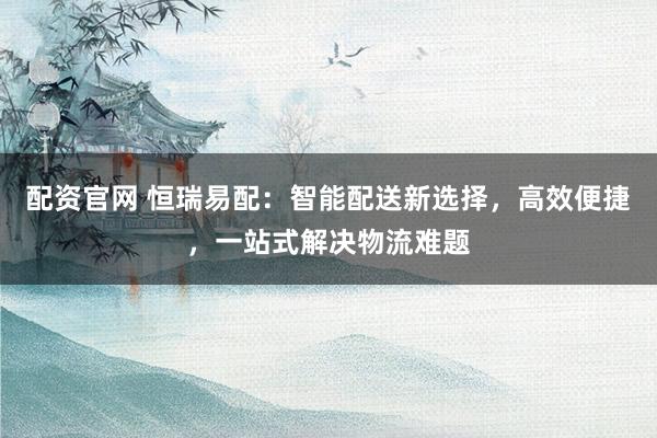 配资官网 恒瑞易配：智能配送新选择，高效便捷，一站式解决物流难题