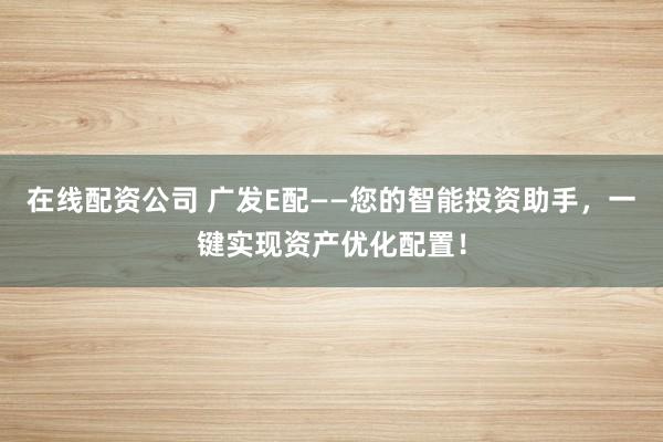 在线配资公司 广发E配——您的智能投资助手，一键实现资产优化配置！
