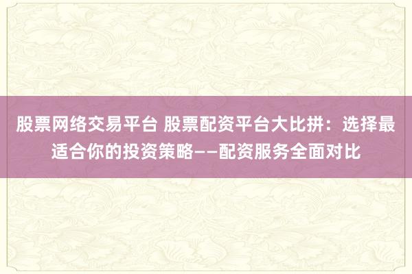 股票网络交易平台 股票配资平台大比拼：选择最适合你的投资策略——配资服务全面对比
