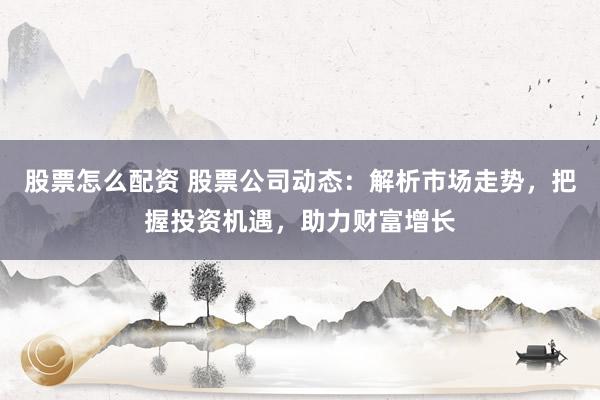 股票怎么配资 股票公司动态：解析市场走势，把握投资机遇，助力财富增长