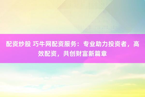 配资炒股 巧牛网配资服务：专业助力投资者，高效配资，共创财富新篇章