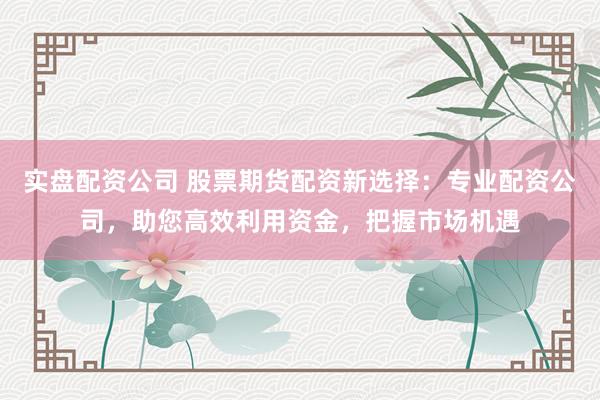 实盘配资公司 股票期货配资新选择：专业配资公司，助您高效利用资金，把握市场机遇
