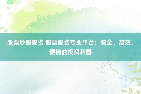 股票炒股配资 股票配资专业平台：安全、高效、便捷的投资利器