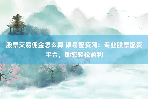 股票交易佣金怎么算 银易配资网：专业股票配资平台，助您轻松盈利