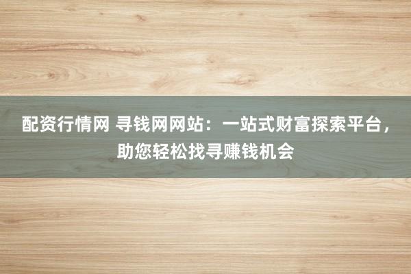 配资行情网 寻钱网网站：一站式财富探索平台，助您轻松找寻赚钱机会