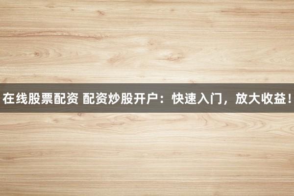 在线股票配资 配资炒股开户：快速入门，放大收益！